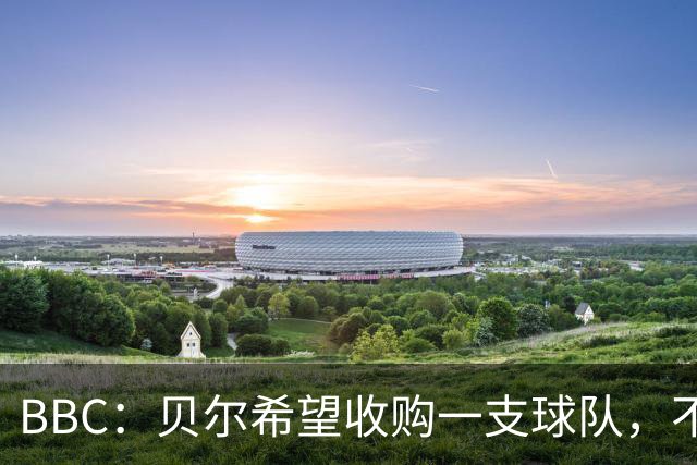 BBC：贝尔希望收购一支球队，不排除再次求购家乡球队卡迪夫城